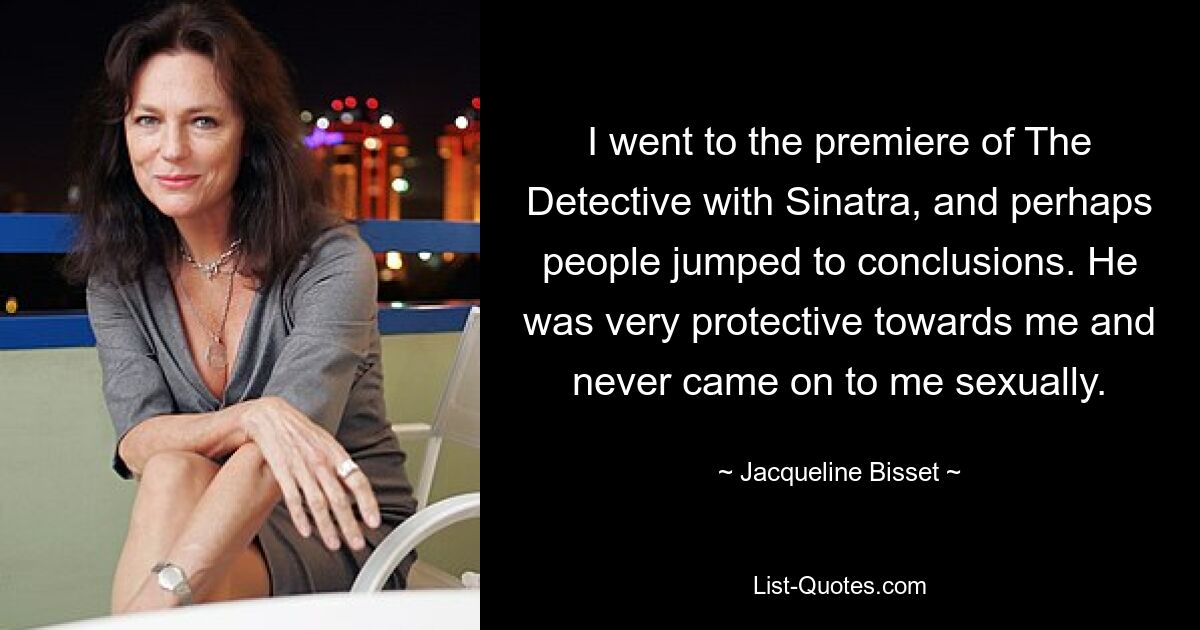 I went to the premiere of The Detective with Sinatra, and perhaps people jumped to conclusions. He was very protective towards me and never came on to me sexually. — © Jacqueline Bisset