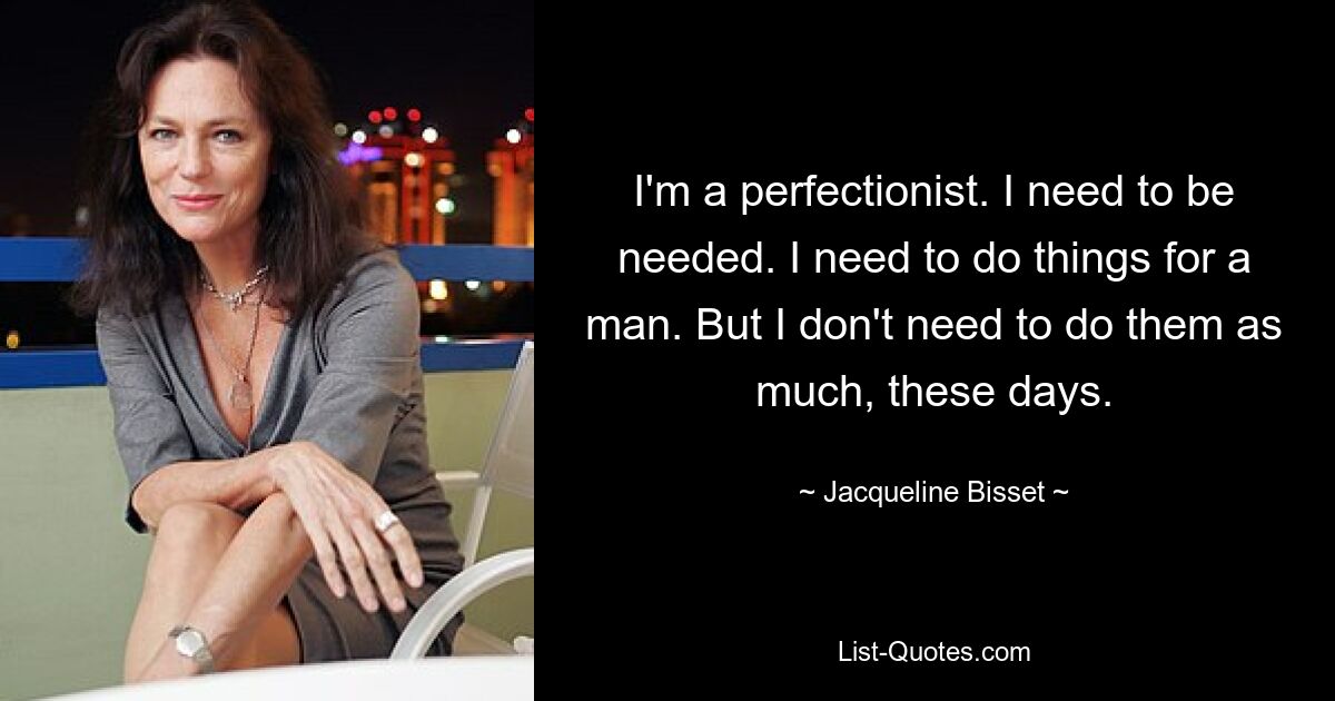 I'm a perfectionist. I need to be needed. I need to do things for a man. But I don't need to do them as much, these days. — © Jacqueline Bisset