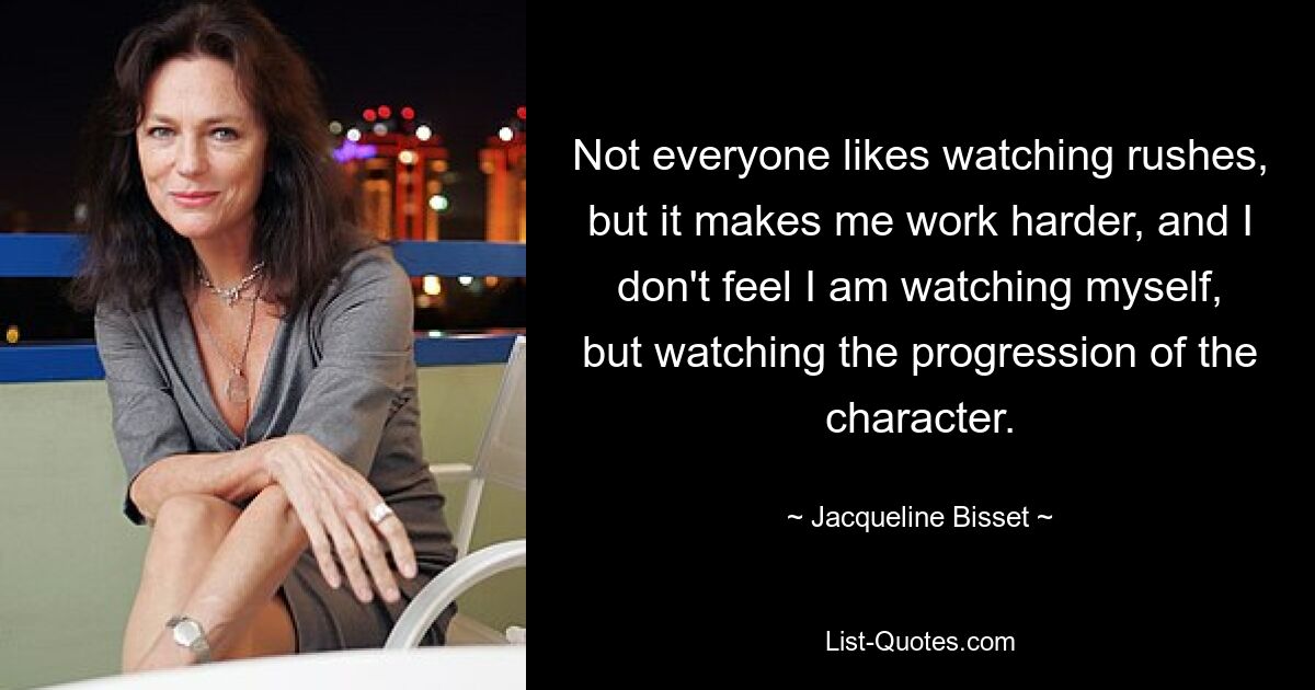 Not everyone likes watching rushes, but it makes me work harder, and I don't feel I am watching myself, but watching the progression of the character. — © Jacqueline Bisset