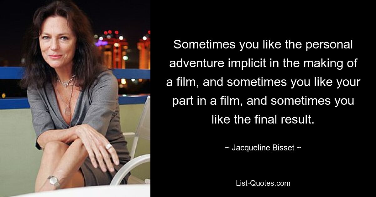 Sometimes you like the personal adventure implicit in the making of a film, and sometimes you like your part in a film, and sometimes you like the final result. — © Jacqueline Bisset