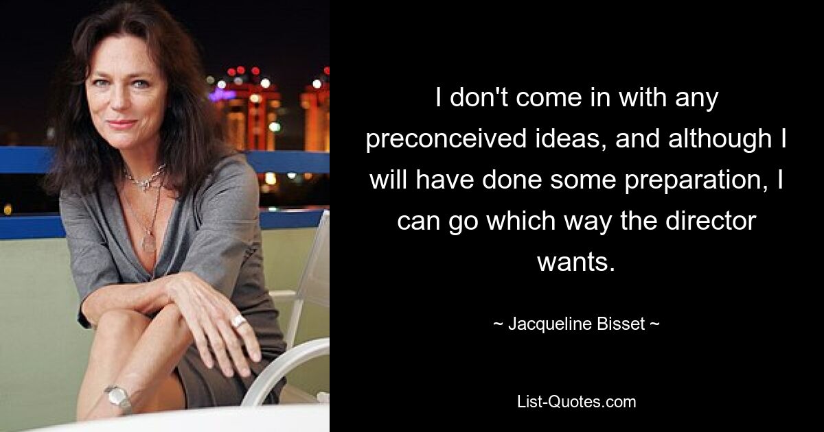 I don't come in with any preconceived ideas, and although I will have done some preparation, I can go which way the director wants. — © Jacqueline Bisset