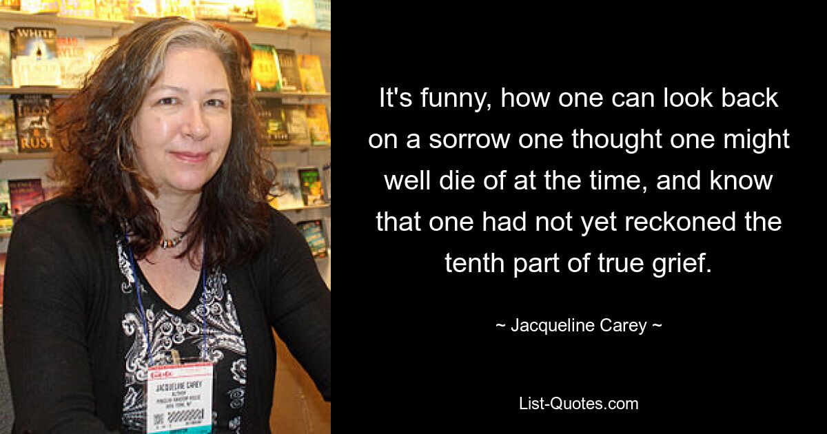 It's funny, how one can look back on a sorrow one thought one might well die of at the time, and know that one had not yet reckoned the tenth part of true grief. — © Jacqueline Carey