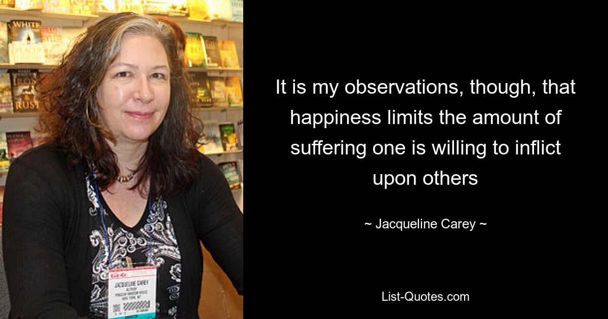 It is my observations, though, that happiness limits the amount of suffering one is willing to inflict upon others — © Jacqueline Carey