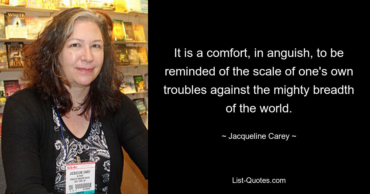 It is a comfort, in anguish, to be reminded of the scale of one's own troubles against the mighty breadth of the world. — © Jacqueline Carey