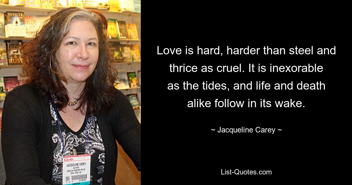 Love is hard, harder than steel and thrice as cruel. It is inexorable as the tides, and life and death alike follow in its wake. — © Jacqueline Carey