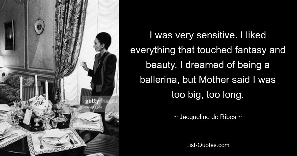 I was very sensitive. I liked everything that touched fantasy and beauty. I dreamed of being a ballerina, but Mother said I was too big, too long. — © Jacqueline de Ribes