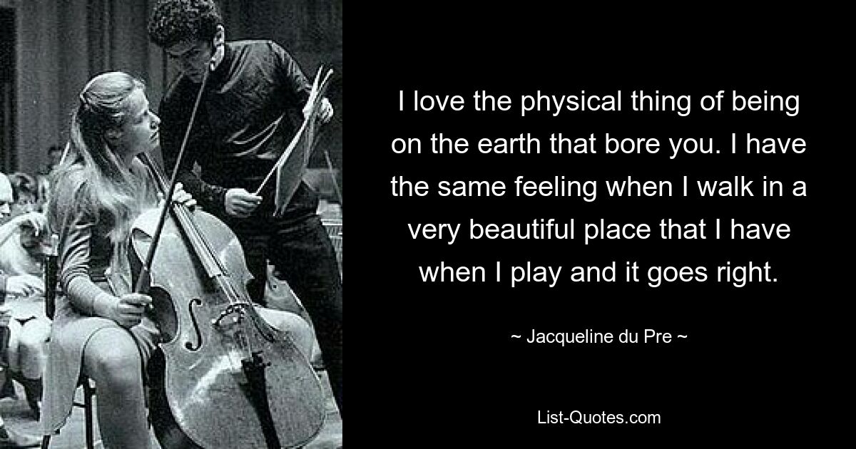 I love the physical thing of being on the earth that bore you. I have the same feeling when I walk in a very beautiful place that I have when I play and it goes right. — © Jacqueline du Pre