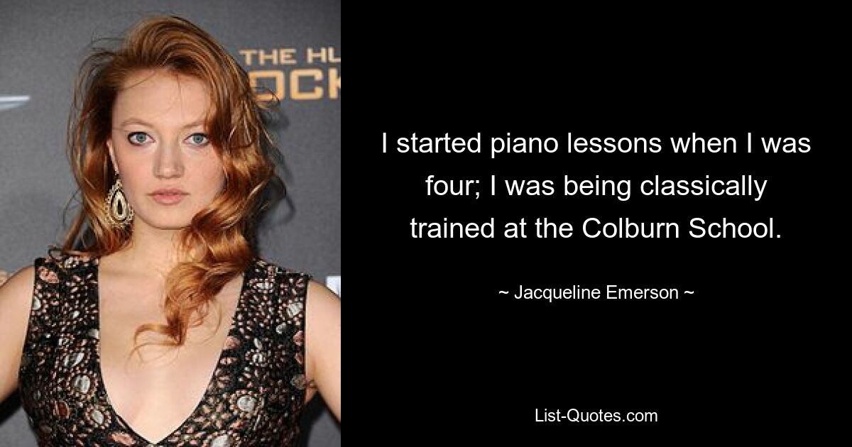 I started piano lessons when I was four; I was being classically trained at the Colburn School. — © Jacqueline Emerson