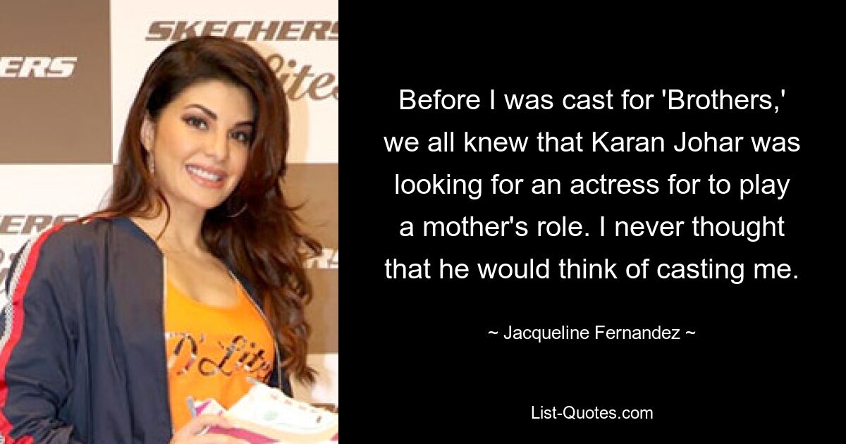 Before I was cast for 'Brothers,' we all knew that Karan Johar was looking for an actress for to play a mother's role. I never thought that he would think of casting me. — © Jacqueline Fernandez