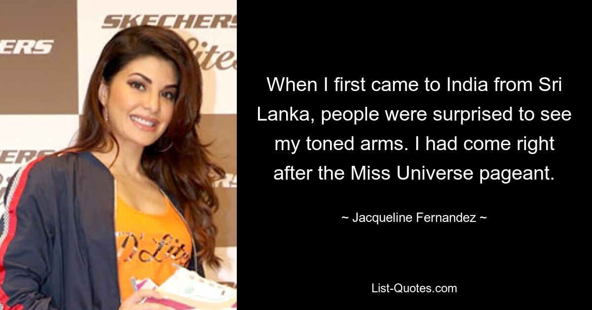 When I first came to India from Sri Lanka, people were surprised to see my toned arms. I had come right after the Miss Universe pageant. — © Jacqueline Fernandez