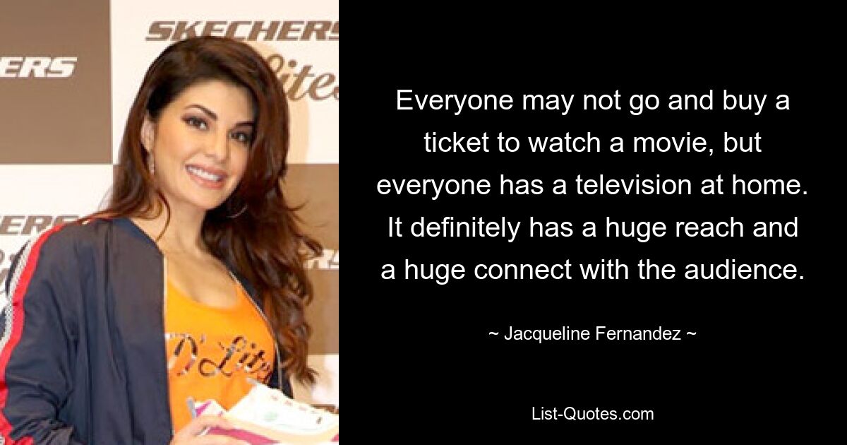 Everyone may not go and buy a ticket to watch a movie, but everyone has a television at home. It definitely has a huge reach and a huge connect with the audience. — © Jacqueline Fernandez