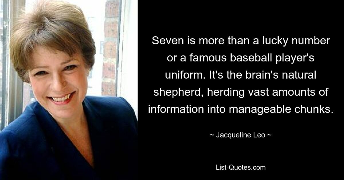 Seven is more than a lucky number or a famous baseball player's uniform. It's the brain's natural shepherd, herding vast amounts of information into manageable chunks. — © Jacqueline Leo