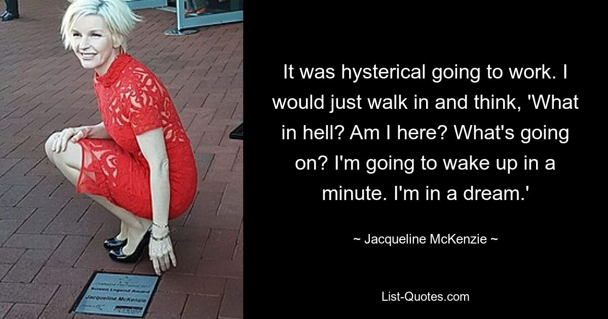 It was hysterical going to work. I would just walk in and think, 'What in hell? Am I here? What's going on? I'm going to wake up in a minute. I'm in a dream.' — © Jacqueline McKenzie