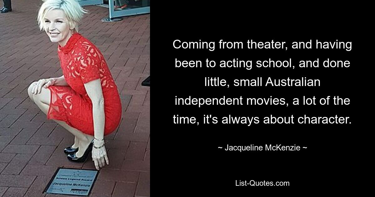 Coming from theater, and having been to acting school, and done little, small Australian independent movies, a lot of the time, it's always about character. — © Jacqueline McKenzie