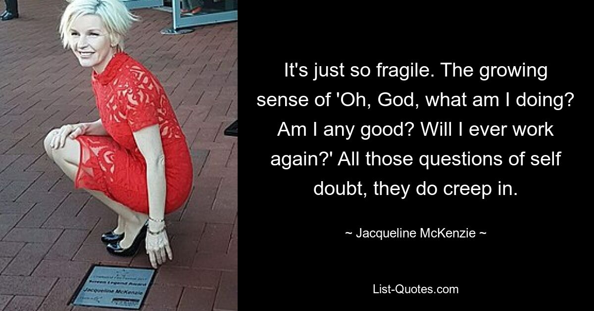 It's just so fragile. The growing sense of 'Oh, God, what am I doing? Am I any good? Will I ever work again?' All those questions of self doubt, they do creep in. — © Jacqueline McKenzie