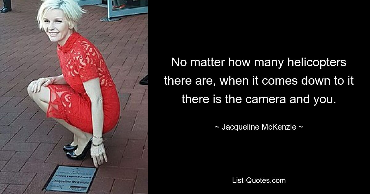 No matter how many helicopters there are, when it comes down to it there is the camera and you. — © Jacqueline McKenzie