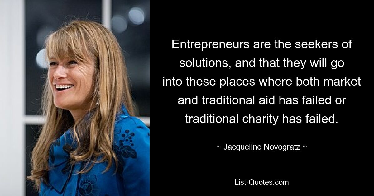 Entrepreneurs are the seekers of solutions, and that they will go into these places where both market and traditional aid has failed or traditional charity has failed. — © Jacqueline Novogratz