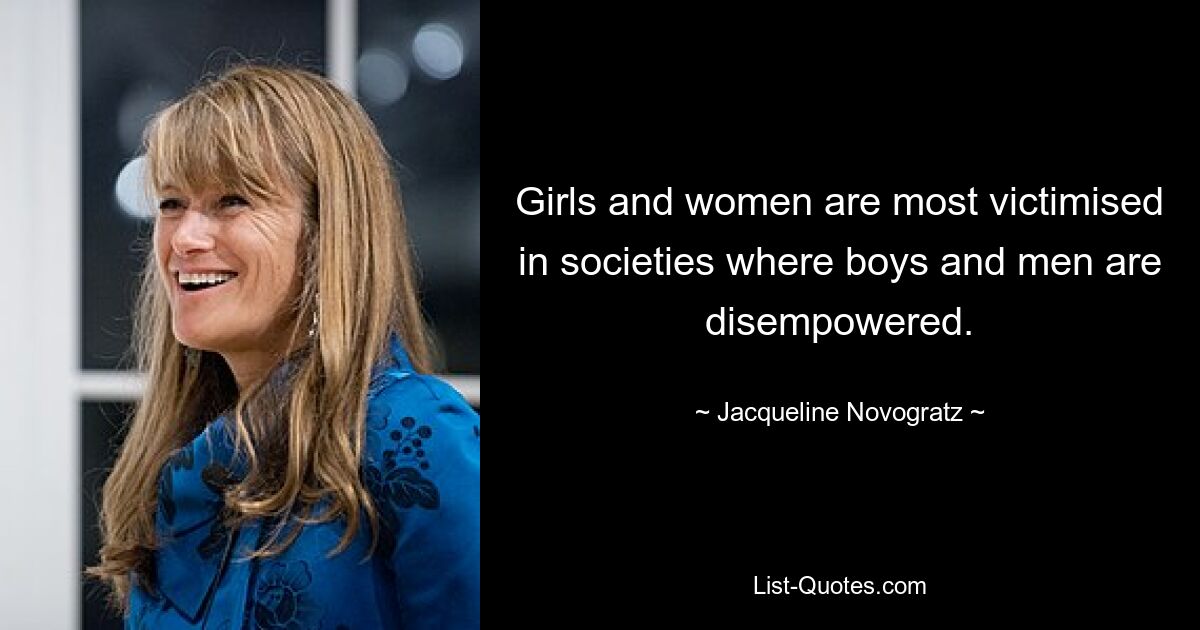 Girls and women are most victimised in societies where boys and men are disempowered. — © Jacqueline Novogratz