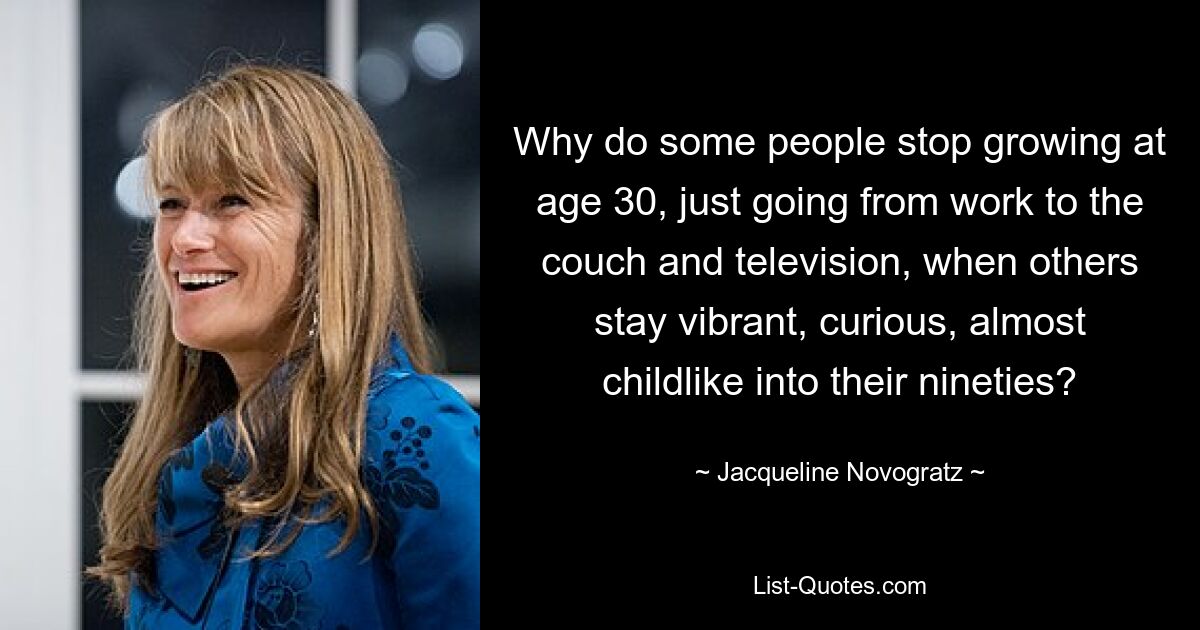 Why do some people stop growing at age 30, just going from work to the couch and television, when others stay vibrant, curious, almost childlike into their nineties? — © Jacqueline Novogratz