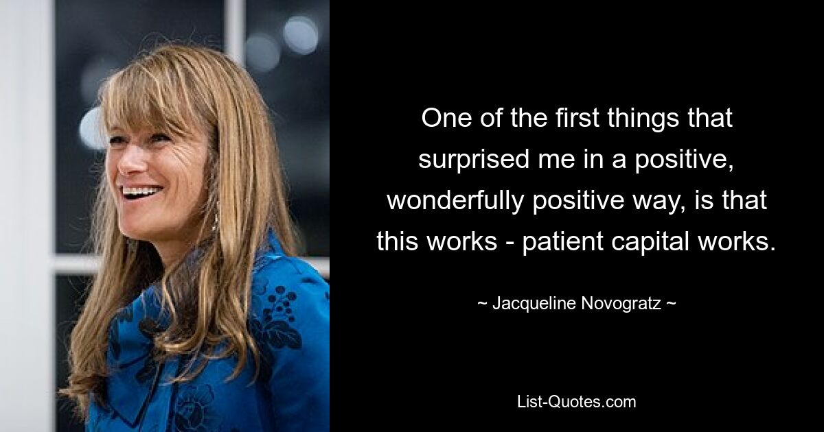 One of the first things that surprised me in a positive, wonderfully positive way, is that this works - patient capital works. — © Jacqueline Novogratz