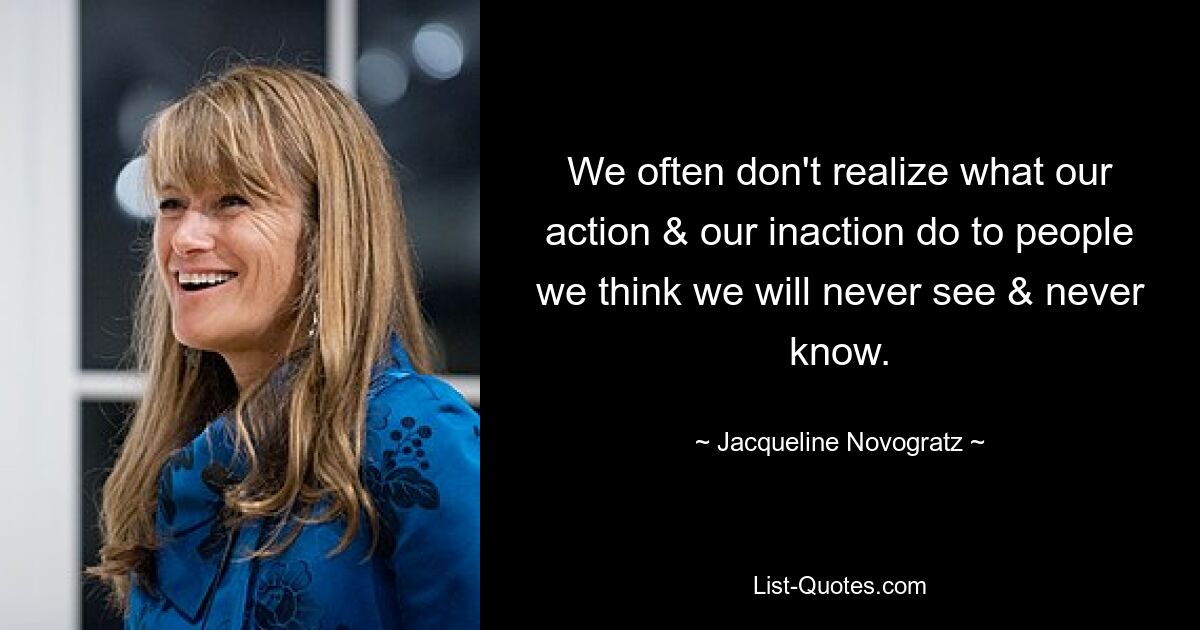 We often don't realize what our action & our inaction do to people we think we will never see & never know. — © Jacqueline Novogratz