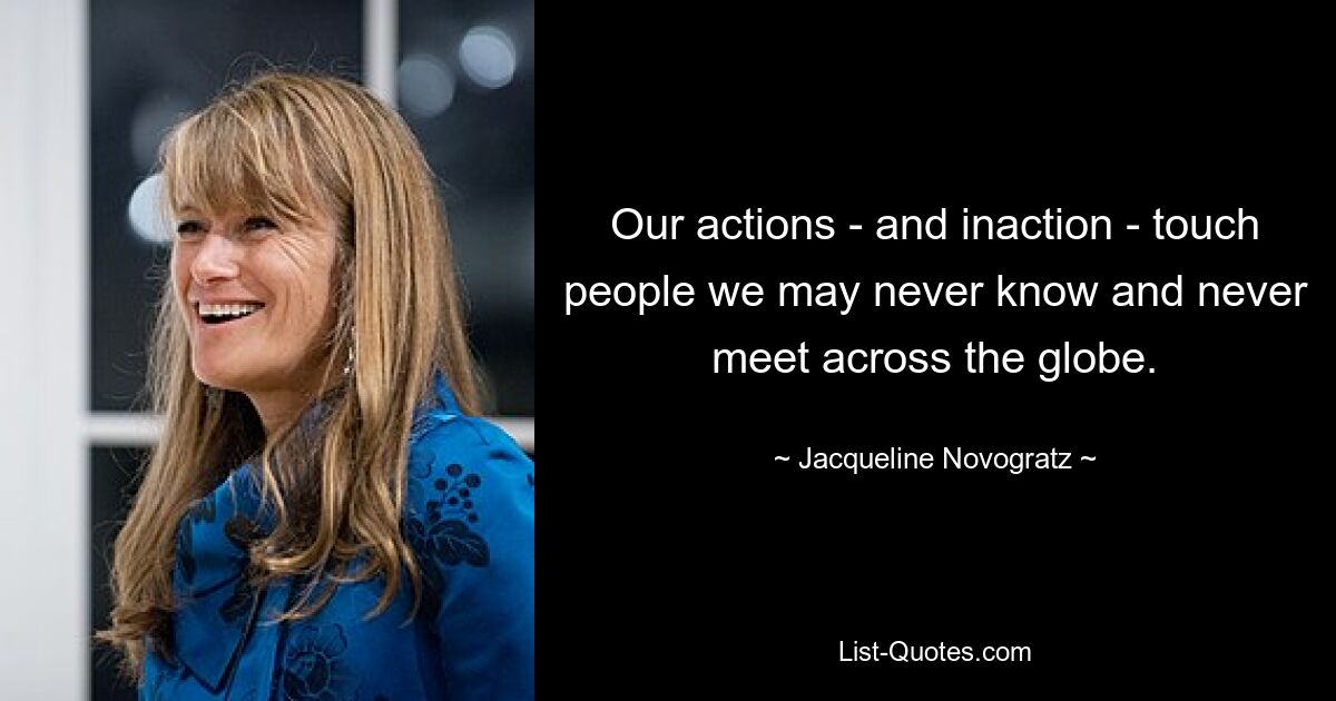 Our actions - and inaction - touch people we may never know and never meet across the globe. — © Jacqueline Novogratz