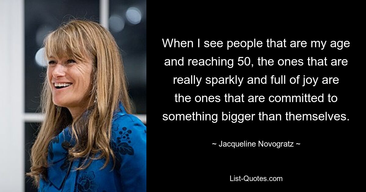 When I see people that are my age and reaching 50, the ones that are really sparkly and full of joy are the ones that are committed to something bigger than themselves. — © Jacqueline Novogratz