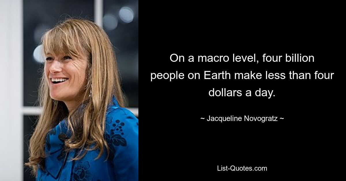 On a macro level, four billion people on Earth make less than four dollars a day. — © Jacqueline Novogratz