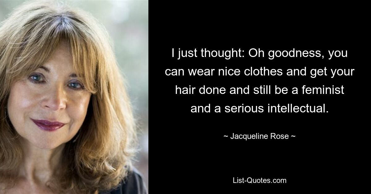 I just thought: Oh goodness, you can wear nice clothes and get your hair done and still be a feminist and a serious intellectual. — © Jacqueline Rose