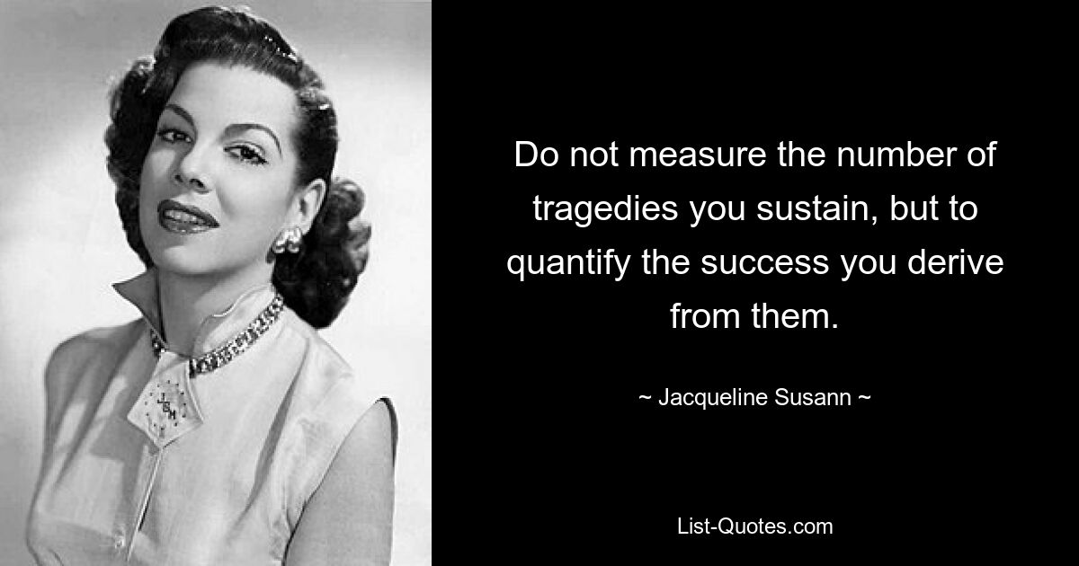 Do not measure the number of tragedies you sustain, but to quantify the success you derive from them. — © Jacqueline Susann