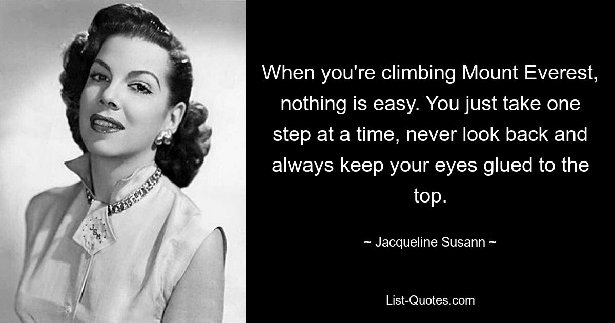 When you're climbing Mount Everest, nothing is easy. You just take one step at a time, never look back and always keep your eyes glued to the top. — © Jacqueline Susann