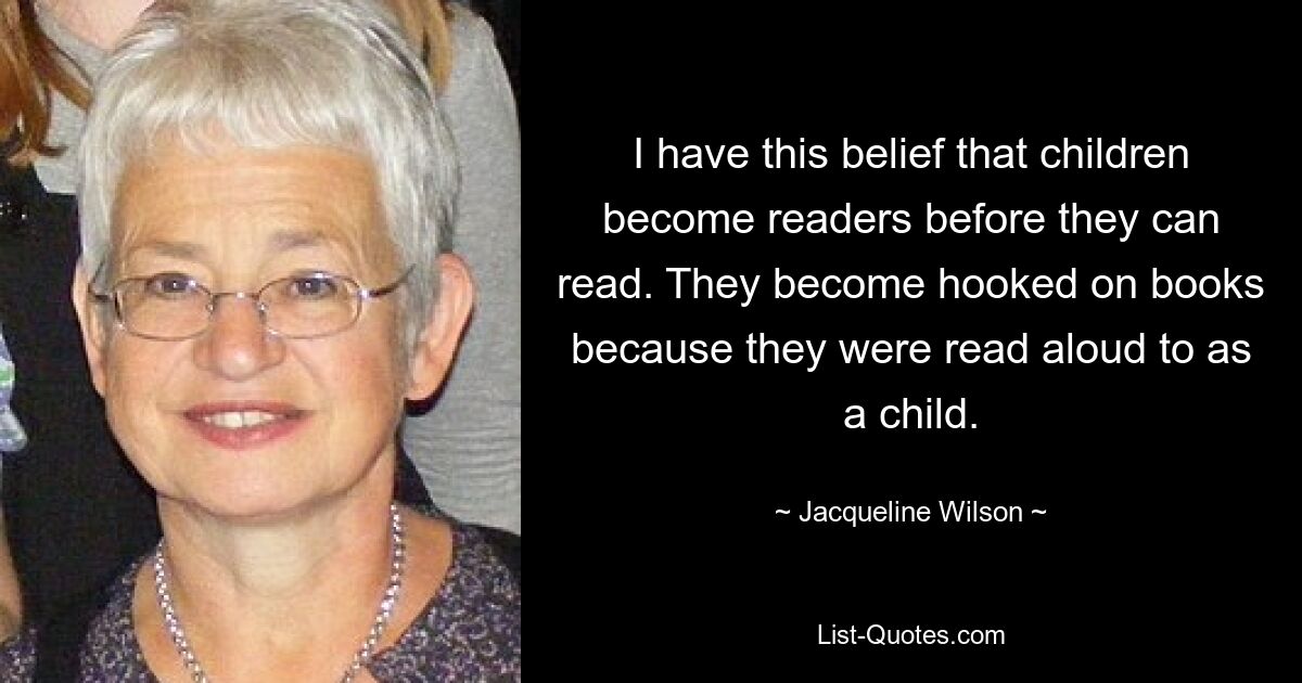 I have this belief that children become readers before they can read. They become hooked on books because they were read aloud to as a child. — © Jacqueline Wilson