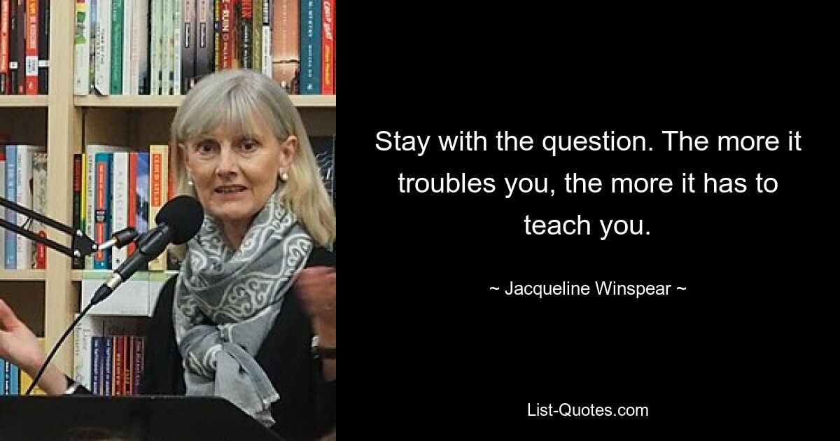 Stay with the question. The more it troubles you, the more it has to teach you. — © Jacqueline Winspear