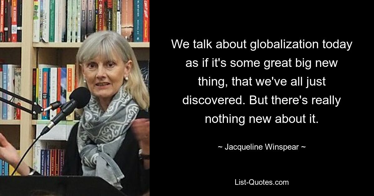 We talk about globalization today as if it's some great big new thing, that we've all just discovered. But there's really nothing new about it. — © Jacqueline Winspear