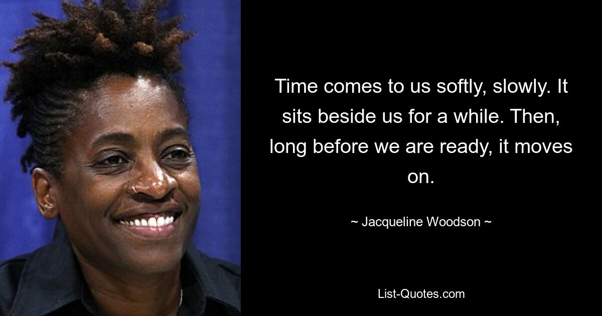 Time comes to us softly, slowly. It sits beside us for a while. Then, long before we are ready, it moves on. — © Jacqueline Woodson