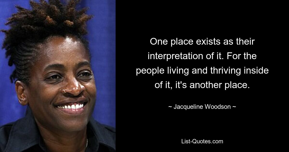 One place exists as their interpretation of it. For the people living and thriving inside of it, it's another place. — © Jacqueline Woodson