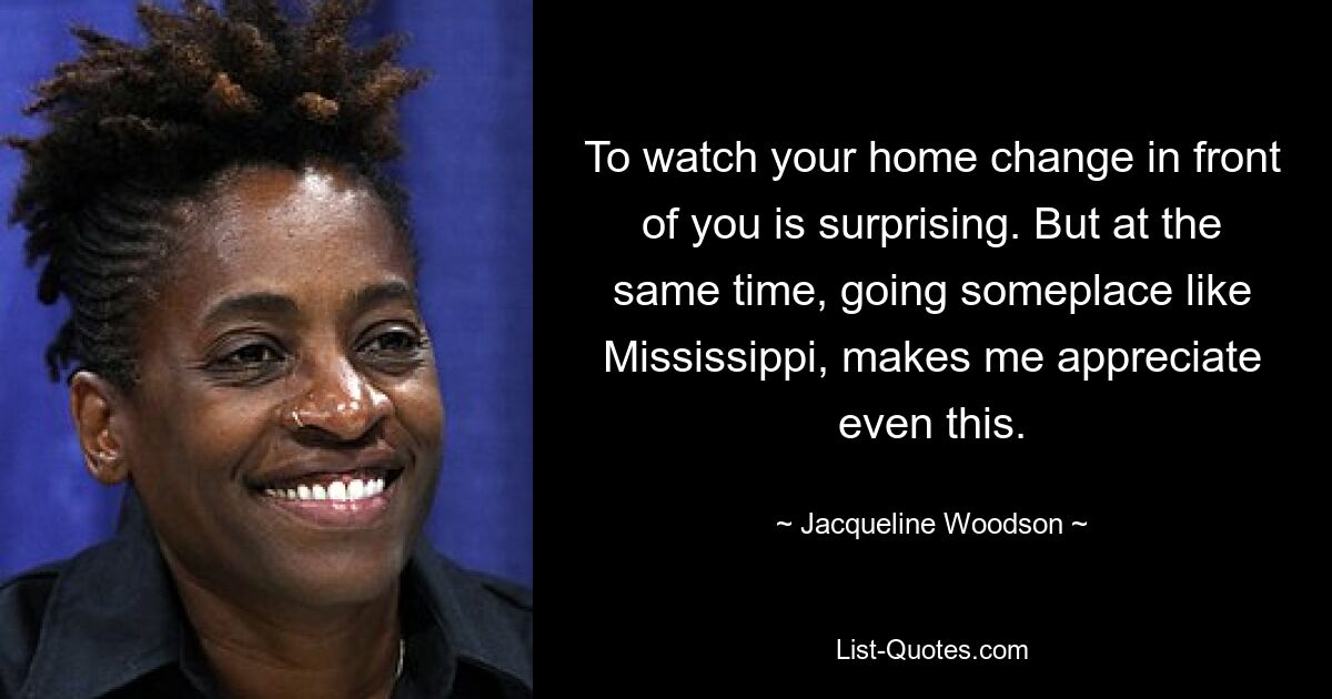 To watch your home change in front of you is surprising. But at the same time, going someplace like Mississippi, makes me appreciate even this. — © Jacqueline Woodson