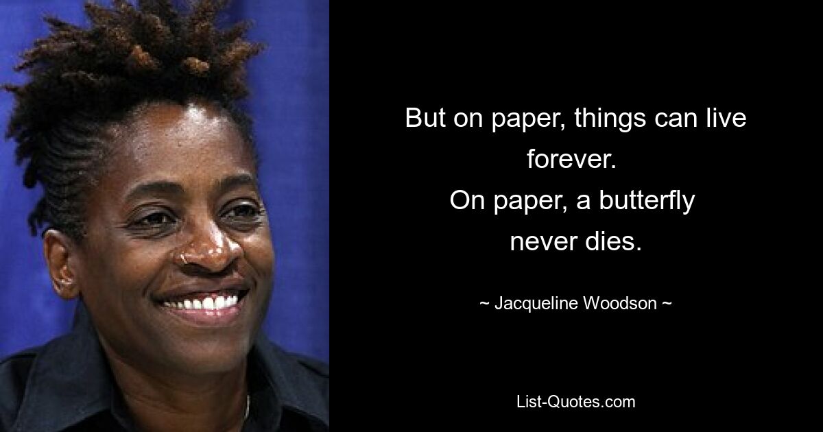 But on paper, things can live forever. 
On paper, a butterfly 
never dies. — © Jacqueline Woodson