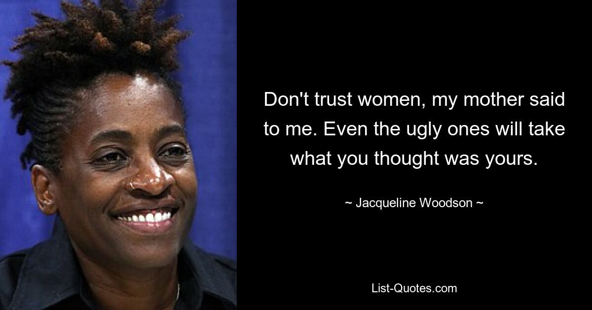 Don't trust women, my mother said to me. Even the ugly ones will take what you thought was yours. — © Jacqueline Woodson