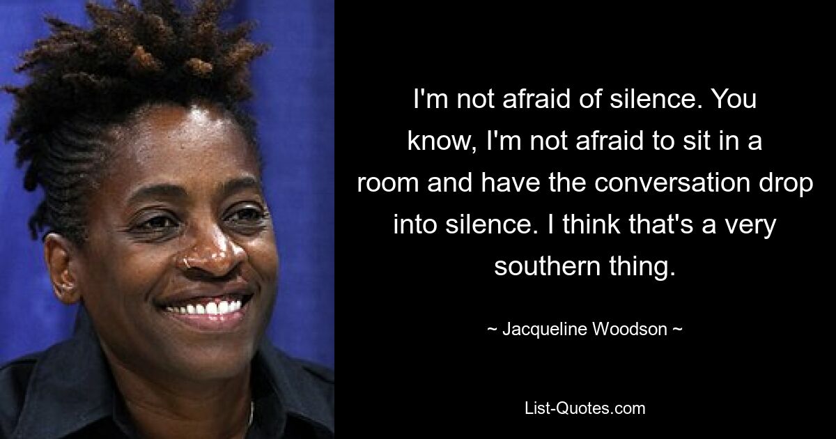 I'm not afraid of silence. You know, I'm not afraid to sit in a room and have the conversation drop into silence. I think that's a very southern thing. — © Jacqueline Woodson