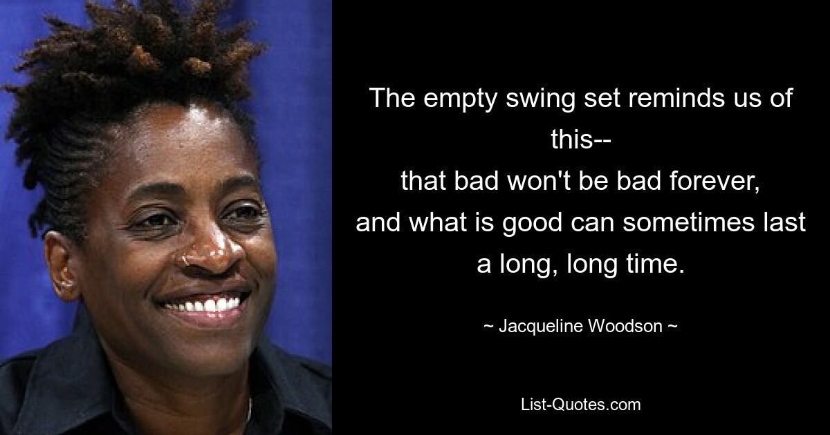 The empty swing set reminds us of this--
that bad won't be bad forever,
and what is good can sometimes last
a long, long time. — © Jacqueline Woodson