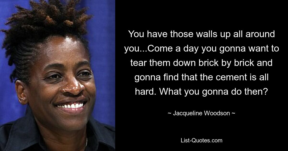 You have those walls up all around you...Come a day you gonna want to tear them down brick by brick and gonna find that the cement is all hard. What you gonna do then? — © Jacqueline Woodson