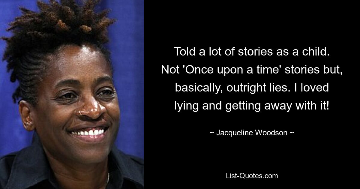 Told a lot of stories as a child. Not 'Once upon a time' stories but, basically, outright lies. I loved lying and getting away with it! — © Jacqueline Woodson