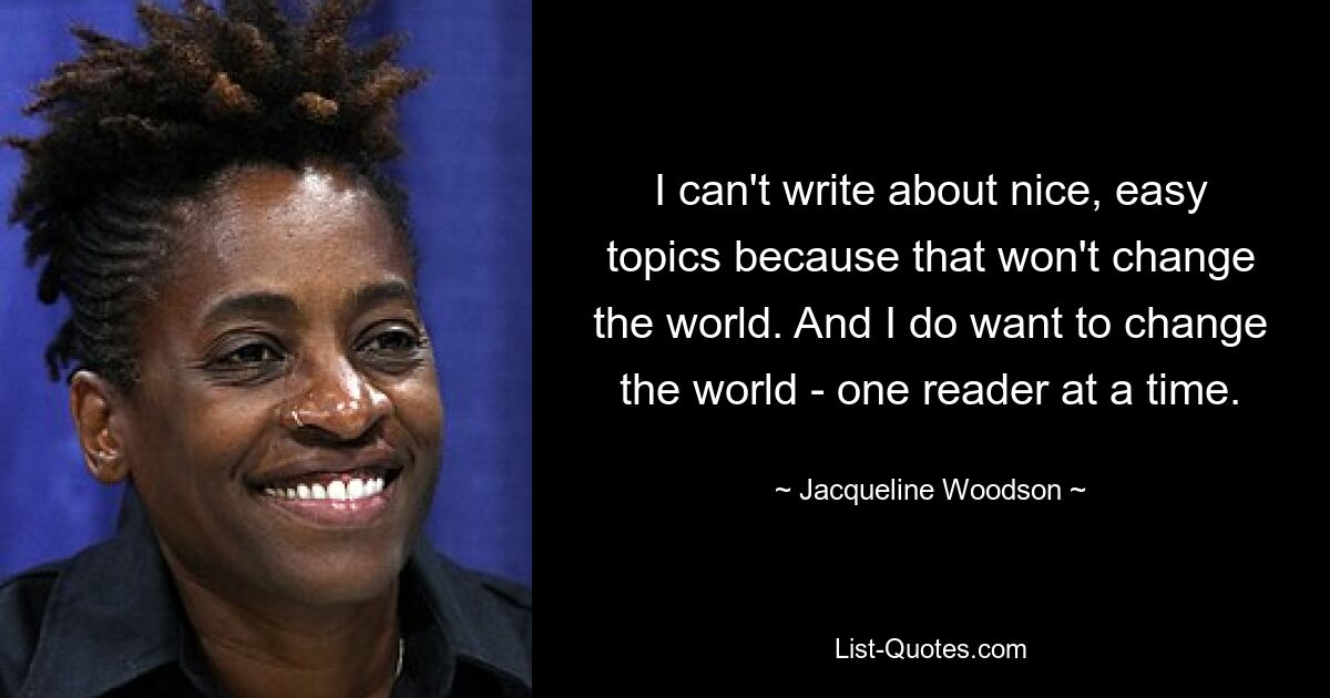 I can't write about nice, easy topics because that won't change the world. And I do want to change the world - one reader at a time. — © Jacqueline Woodson