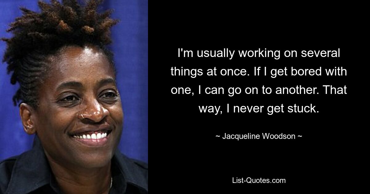 I'm usually working on several things at once. If I get bored with one, I can go on to another. That way, I never get stuck. — © Jacqueline Woodson