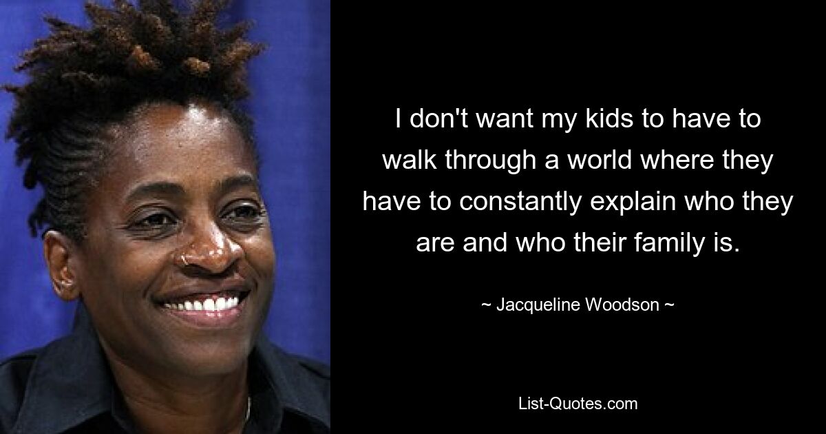 I don't want my kids to have to walk through a world where they have to constantly explain who they are and who their family is. — © Jacqueline Woodson