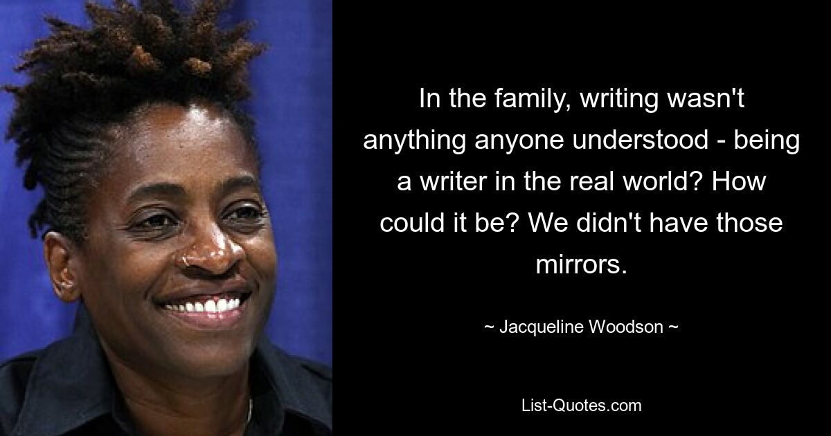 In the family, writing wasn't anything anyone understood - being a writer in the real world? How could it be? We didn't have those mirrors. — © Jacqueline Woodson