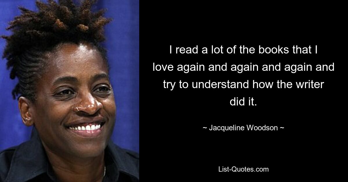 I read a lot of the books that I love again and again and again and try to understand how the writer did it. — © Jacqueline Woodson