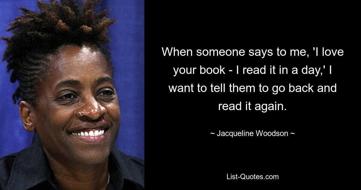 When someone says to me, 'I love your book - I read it in a day,' I want to tell them to go back and read it again. — © Jacqueline Woodson