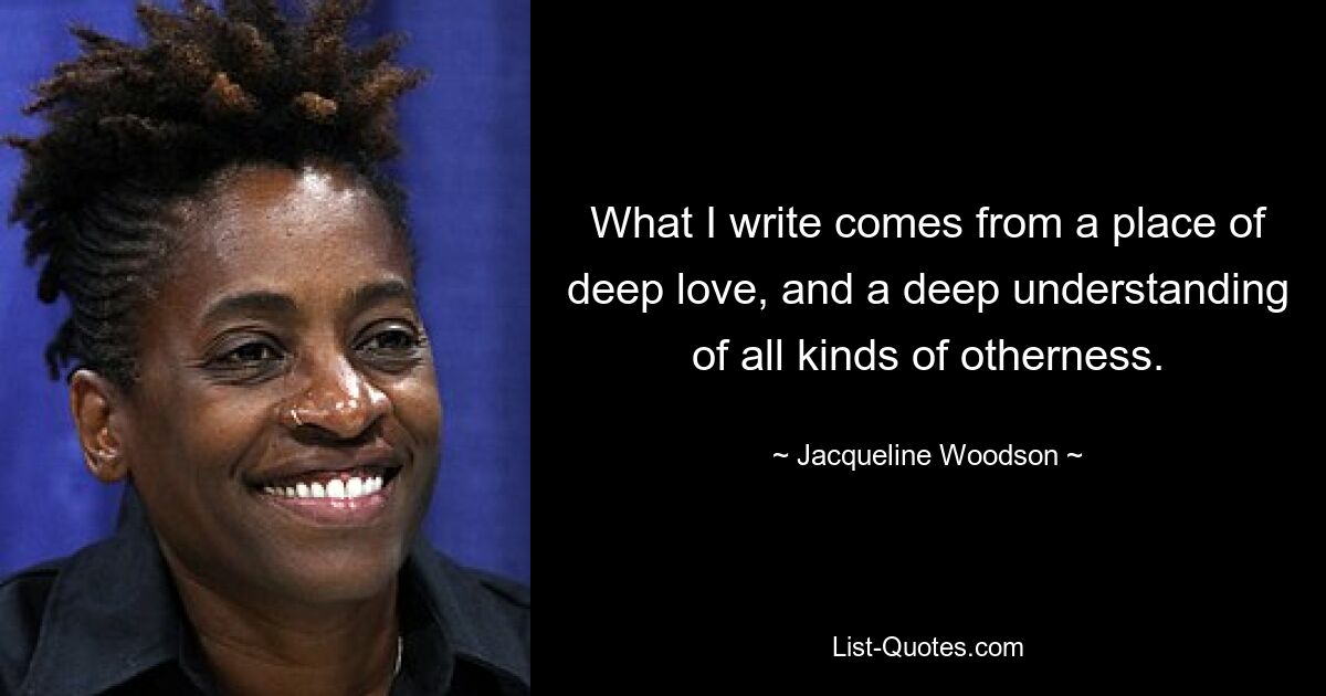 What I write comes from a place of deep love, and a deep understanding of all kinds of otherness. — © Jacqueline Woodson